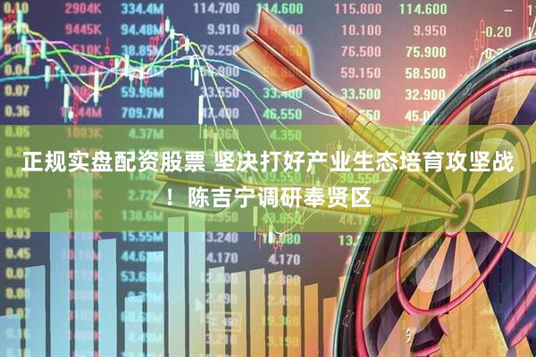 正规实盘配资股票 坚决打好产业生态培育攻坚战！陈吉宁调研奉贤区