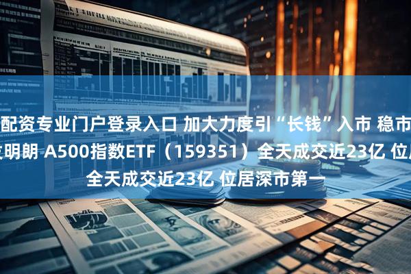 配资专业门户登录入口 加大力度引“长钱”入市 稳市场预期愈发明朗 A500指数ETF（159351）全天成交近23亿 位居深市第一