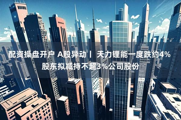 配资操盘开户 A股异动丨 天力锂能一度跌约4% 股东拟减持不超3%公司股份