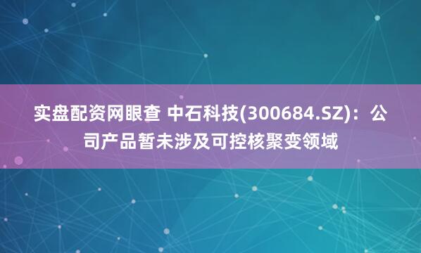 实盘配资网眼查 中石科技(300684.SZ)：公司产品暂未涉及可控核聚变领域