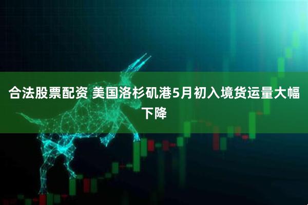 合法股票配资 美国洛杉矶港5月初入境货运量大幅下降