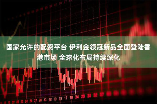 国家允许的配资平台 伊利金领冠新品全面登陆香港市场 全球化布局持续深化