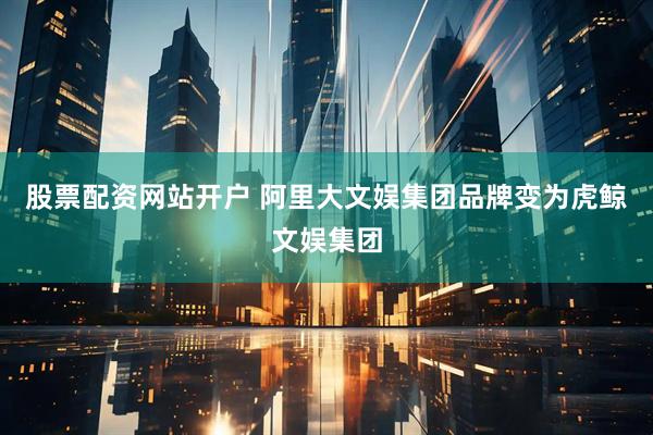 股票配资网站开户 阿里大文娱集团品牌变为虎鲸文娱集团
