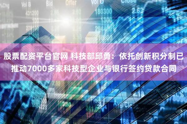 股票配资平台官网 科技部邱勇：依托创新积分制已推动7000多家科技型企业与银行签约贷款合同