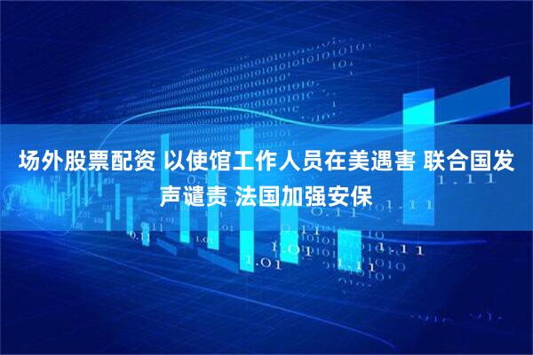 场外股票配资 以使馆工作人员在美遇害 联合国发声谴责 法国加强安保