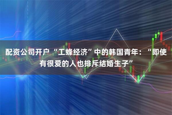 配资公司开户 “工蜂经济”中的韩国青年：“即使有很爱的人也排斥结婚生子”