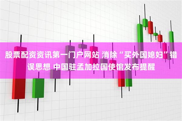 股票配资资讯第一门户网站 消除“买外国媳妇”错误思想 中国驻孟加拉国使馆发布提醒