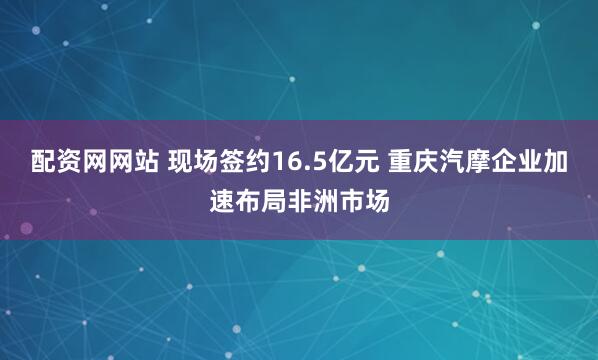 配资网网站 现场签约16.5亿元 重庆汽摩企业加速布局非洲市场