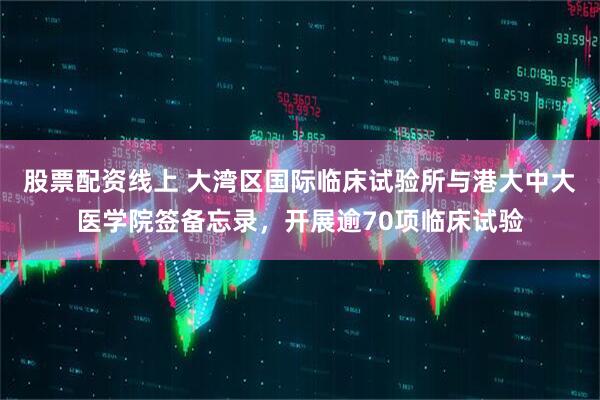 股票配资线上 大湾区国际临床试验所与港大中大医学院签备忘录，开展逾70项临床试验