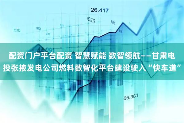 配资门户平台配资 智慧赋能 数智领航——甘肃电投张掖发电公司燃料数智化平台建设驶入“快车道”