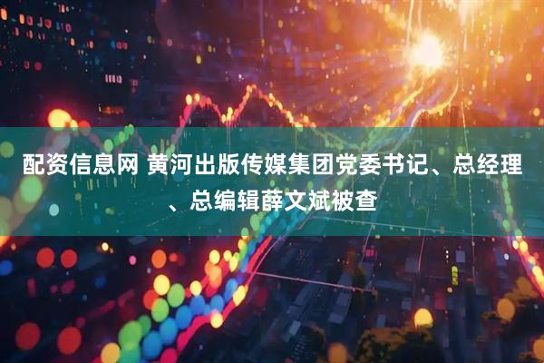 配资信息网 黄河出版传媒集团党委书记、总经理、总编辑薛文斌被查