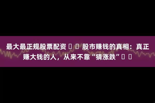 最大最正规股票配资 ​​股市赚钱的真相：真正赚大钱的人，从来不靠“猜涨跌”​​
