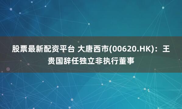 股票最新配资平台 大唐西市(00620.HK)：王贵国辞任独立非执行董事