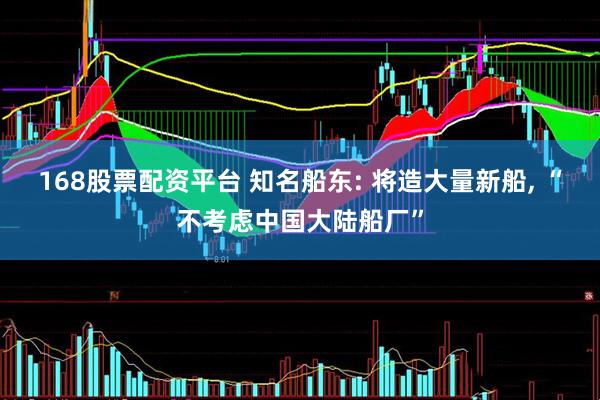 168股票配资平台 知名船东: 将造大量新船, “不考虑中国大陆船厂”