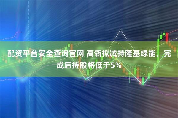 配资平台安全查询官网 高瓴拟减持隆基绿能，完成后持股将低于5%