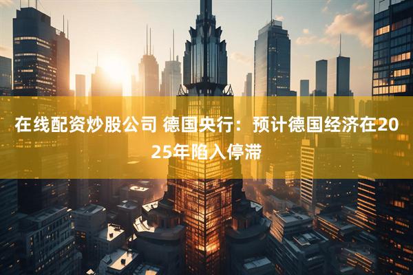 在线配资炒股公司 德国央行：预计德国经济在2025年陷入停滞