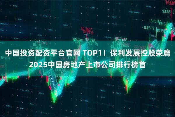 中国投资配资平台官网 TOP1！保利发展控股荣膺2025中国房地产上市公司排行榜首
