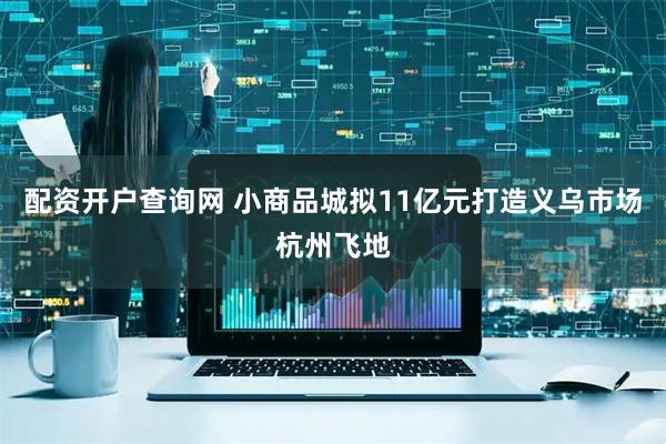 配资开户查询网 小商品城拟11亿元打造义乌市场杭州飞地