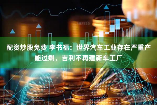 配资炒股免费 李书福：世界汽车工业存在严重产能过剩，吉利不再建新车工厂