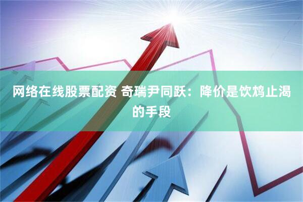 网络在线股票配资 奇瑞尹同跃：降价是饮鸩止渴的手段