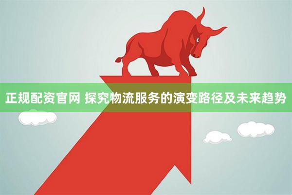 正规配资官网 探究物流服务的演变路径及未来趋势