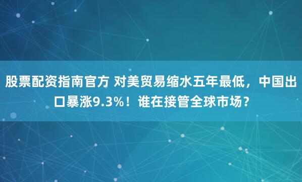 股票配资指南官方 对美贸易缩水五年最低，中国出口暴涨9.3%！谁在接管全球市场？