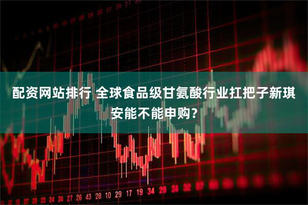 配资网站排行 全球食品级甘氨酸行业扛把子新琪安能不能申购？