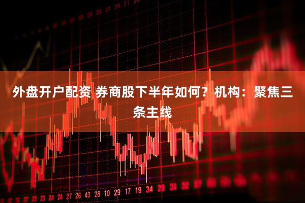 外盘开户配资 券商股下半年如何？机构：聚焦三条主线