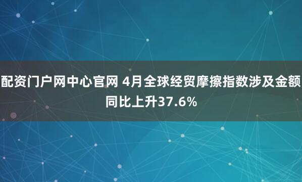 配资门户网中心官网 4月全球经贸摩擦指数涉及金额同比上升37.6%