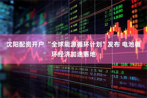 沈阳配资开户 “全球能源循环计划”发布 电池循环经济加速落地