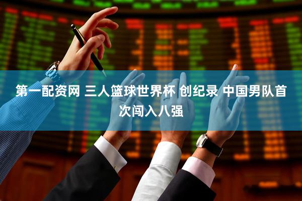 第一配资网 三人篮球世界杯 创纪录 中国男队首次闯入八强