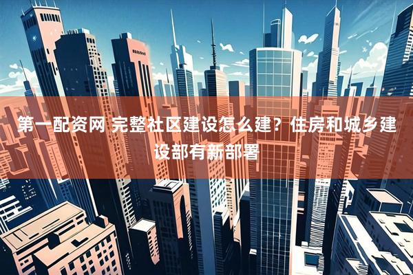 第一配资网 完整社区建设怎么建？住房和城乡建设部有新部署