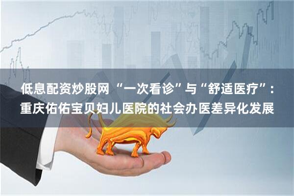 低息配资炒股网 “一次看诊”与“舒适医疗”：重庆佑佑宝贝妇儿医院的社会办医差异化发展