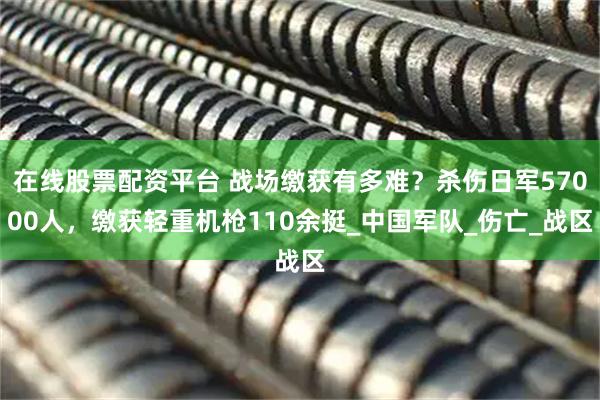 在线股票配资平台 战场缴获有多难？杀伤日军57000人，缴获轻重机枪110余挺_中国军队_伤亡_战区
