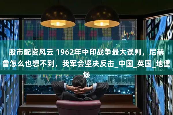 股市配资风云 1962年中印战争最大误判，尼赫鲁怎么也想不到，我军会坚决反击_中国_英国_地堡