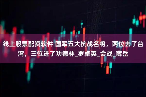 线上股票配资软件 国军五大抗战名将，两位去了台湾，三位进了功德林_罗卓英_会战_薛岳