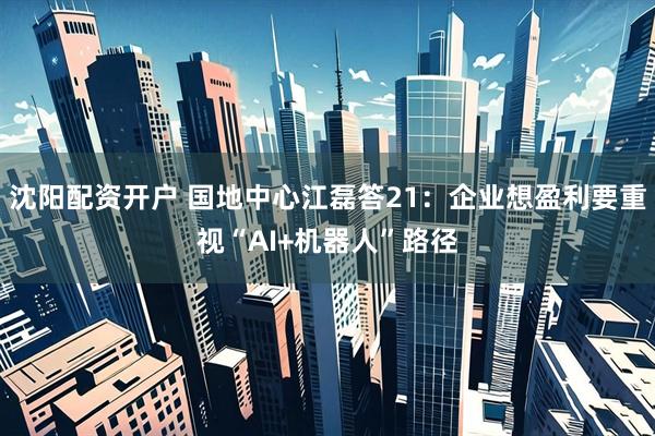 沈阳配资开户 国地中心江磊答21：企业想盈利要重视“AI+机器人”路径