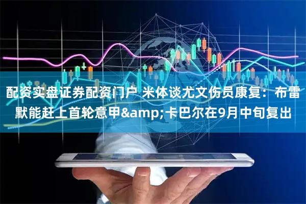 配资实盘证券配资门户 米体谈尤文伤员康复：布雷默能赶上首轮意甲&卡巴尔在9月中旬复出